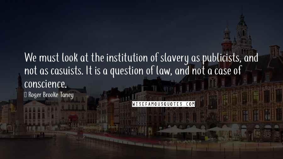 Roger Brooke Taney Quotes: We must look at the institution of slavery as publicists, and not as casuists. It is a question of law, and not a case of conscience.