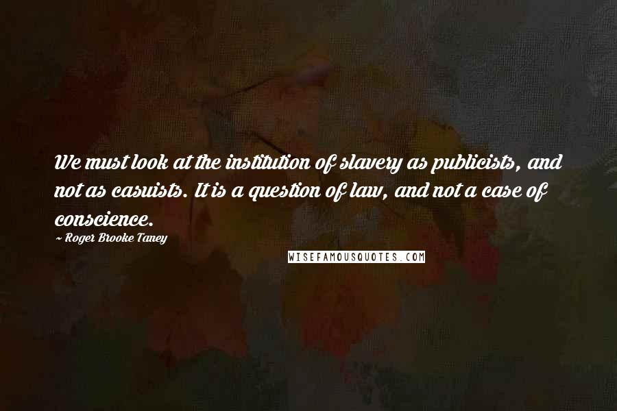 Roger Brooke Taney Quotes: We must look at the institution of slavery as publicists, and not as casuists. It is a question of law, and not a case of conscience.