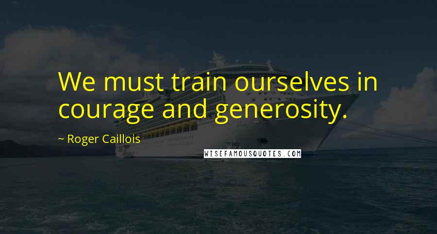 Roger Caillois Quotes: We must train ourselves in courage and generosity.
