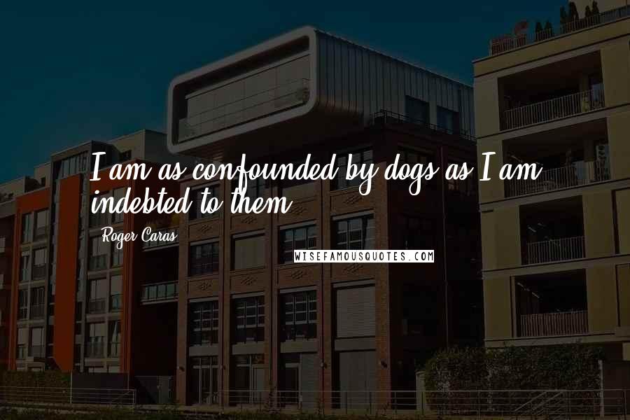 Roger Caras Quotes: I am as confounded by dogs as I am indebted to them.
