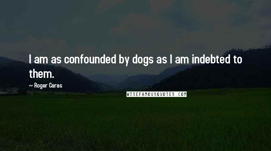 Roger Caras Quotes: I am as confounded by dogs as I am indebted to them.