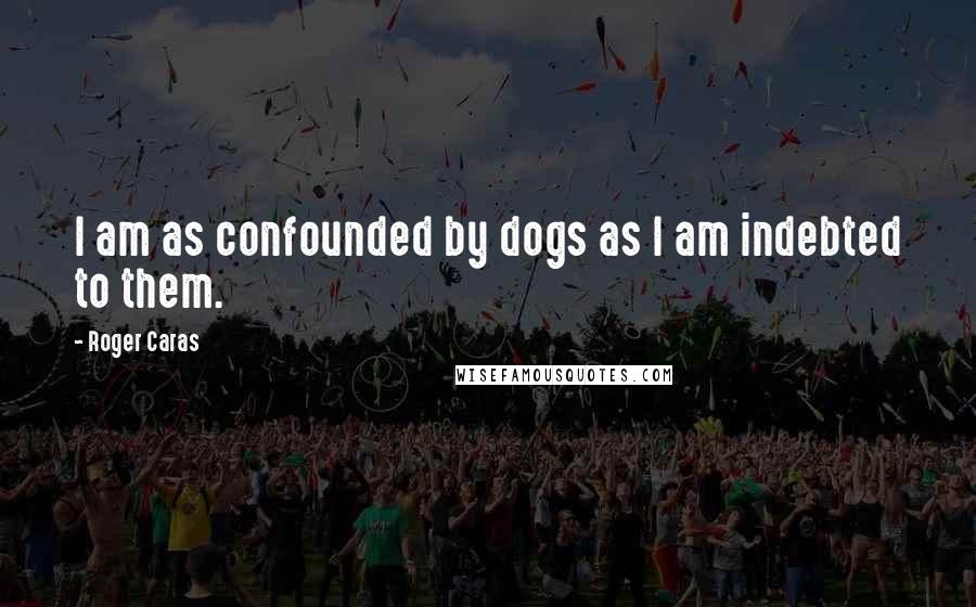 Roger Caras Quotes: I am as confounded by dogs as I am indebted to them.
