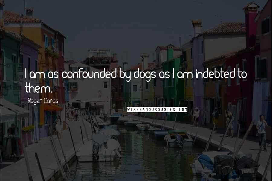 Roger Caras Quotes: I am as confounded by dogs as I am indebted to them.