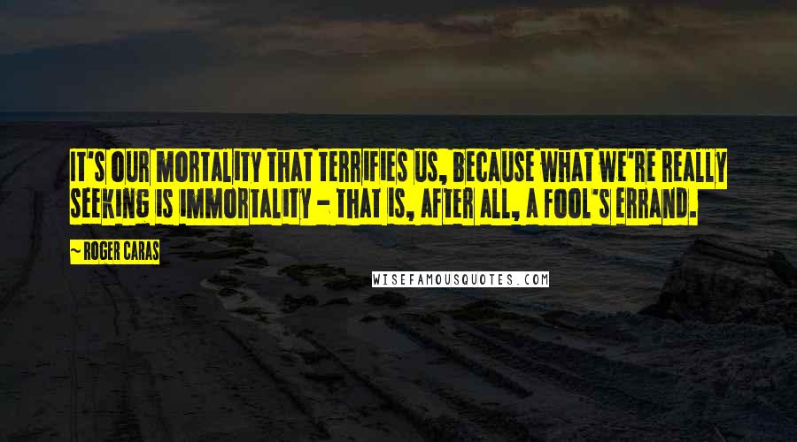 Roger Caras Quotes: It's our mortality that terrifies us, because what we're really seeking is immortality - that is, after all, a fool's errand.