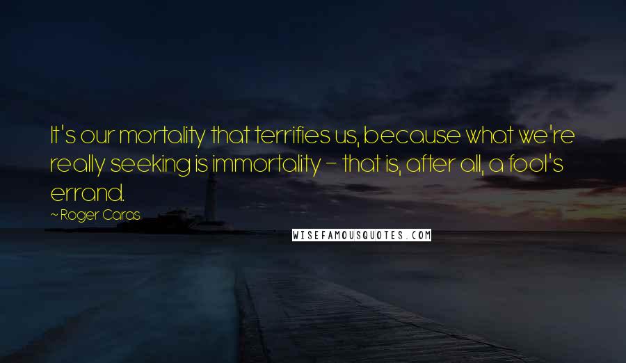 Roger Caras Quotes: It's our mortality that terrifies us, because what we're really seeking is immortality - that is, after all, a fool's errand.