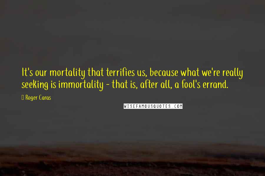 Roger Caras Quotes: It's our mortality that terrifies us, because what we're really seeking is immortality - that is, after all, a fool's errand.