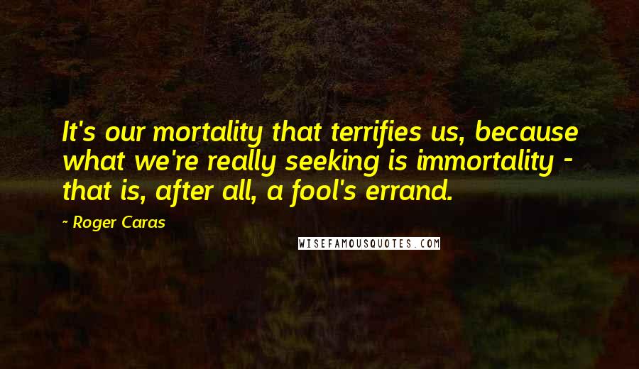 Roger Caras Quotes: It's our mortality that terrifies us, because what we're really seeking is immortality - that is, after all, a fool's errand.