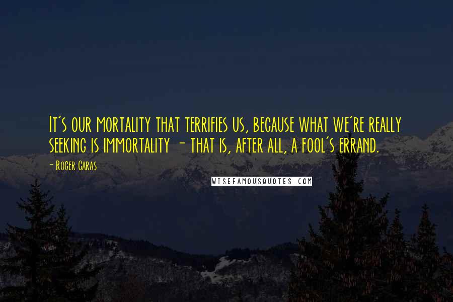 Roger Caras Quotes: It's our mortality that terrifies us, because what we're really seeking is immortality - that is, after all, a fool's errand.