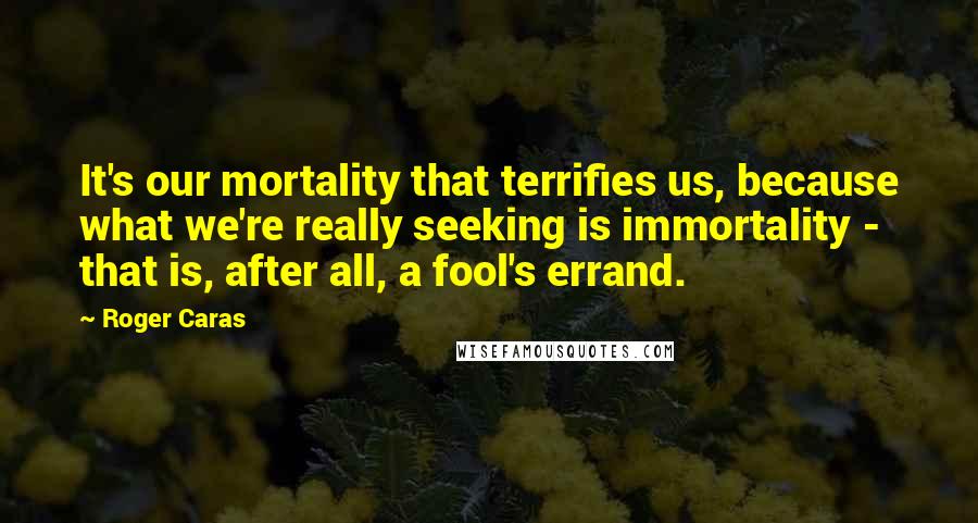 Roger Caras Quotes: It's our mortality that terrifies us, because what we're really seeking is immortality - that is, after all, a fool's errand.