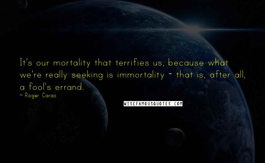 Roger Caras Quotes: It's our mortality that terrifies us, because what we're really seeking is immortality - that is, after all, a fool's errand.