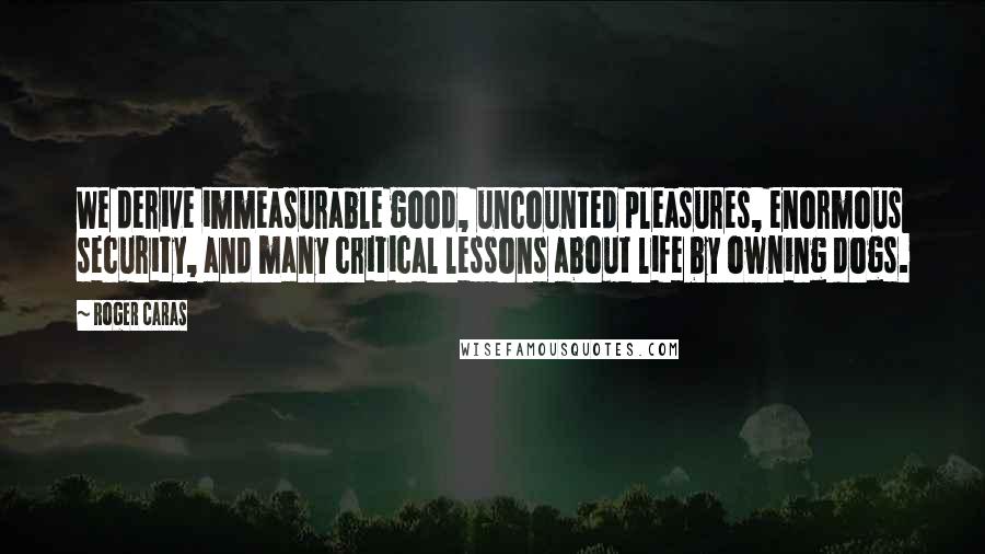 Roger Caras Quotes: We derive immeasurable good, uncounted pleasures, enormous security, and many critical lessons about life by owning dogs.