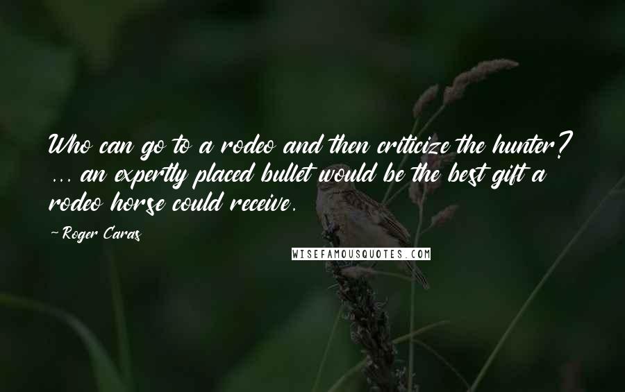 Roger Caras Quotes: Who can go to a rodeo and then criticize the hunter? ... an expertly placed bullet would be the best gift a rodeo horse could receive.