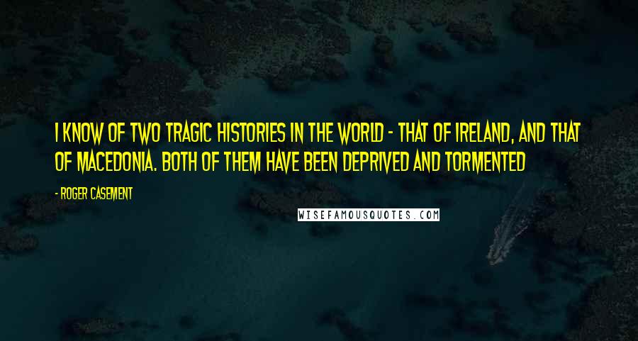 Roger Casement Quotes: I know of two tragic histories in the world - that of Ireland, and that of Macedonia. Both of them have been deprived and tormented