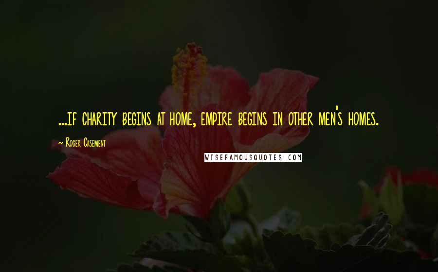 Roger Casement Quotes: ...if charity begins at home, empire begins in other men's homes.