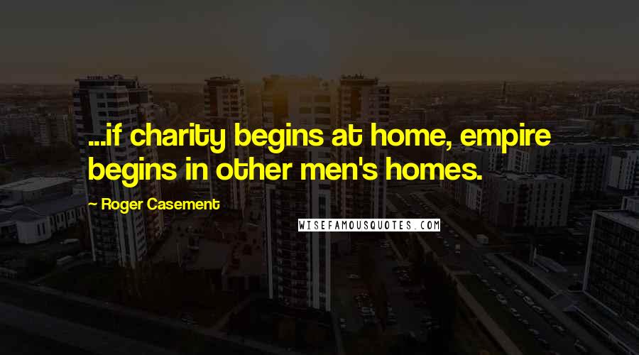 Roger Casement Quotes: ...if charity begins at home, empire begins in other men's homes.