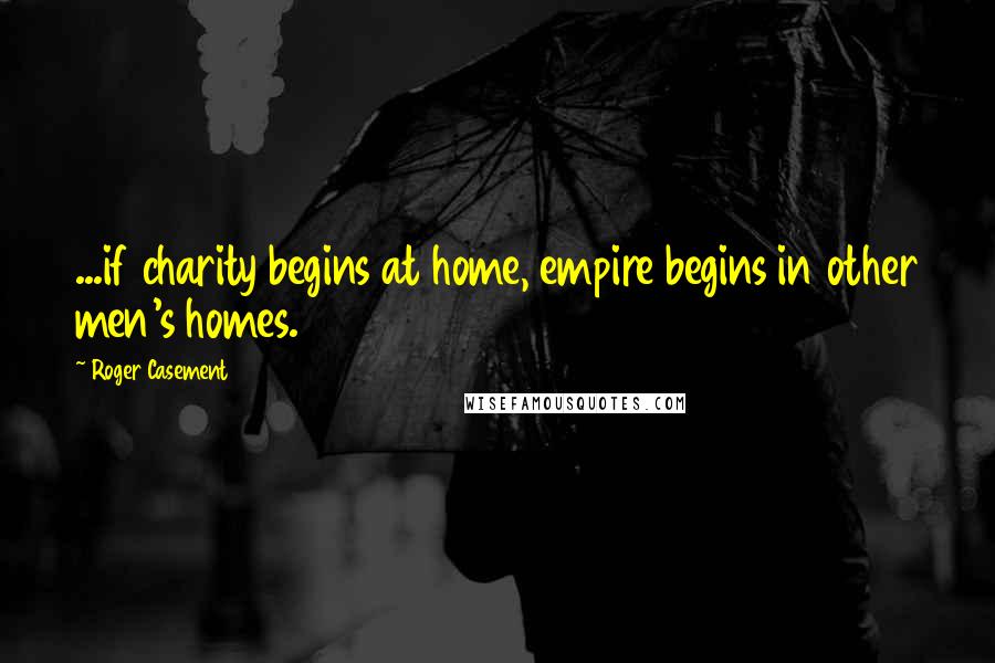 Roger Casement Quotes: ...if charity begins at home, empire begins in other men's homes.