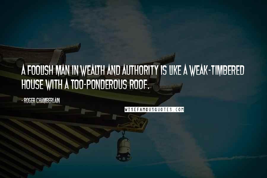 Roger Chamberlain Quotes: A foolish man in wealth and authority is like a weak-timbered house with a too-ponderous roof.