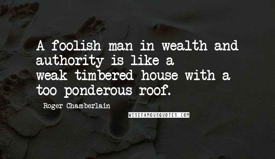 Roger Chamberlain Quotes: A foolish man in wealth and authority is like a weak-timbered house with a too-ponderous roof.