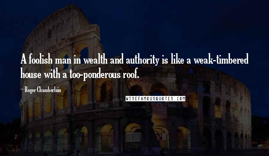 Roger Chamberlain Quotes: A foolish man in wealth and authority is like a weak-timbered house with a too-ponderous roof.