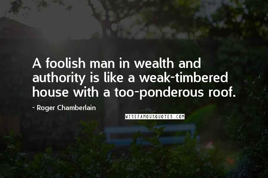 Roger Chamberlain Quotes: A foolish man in wealth and authority is like a weak-timbered house with a too-ponderous roof.