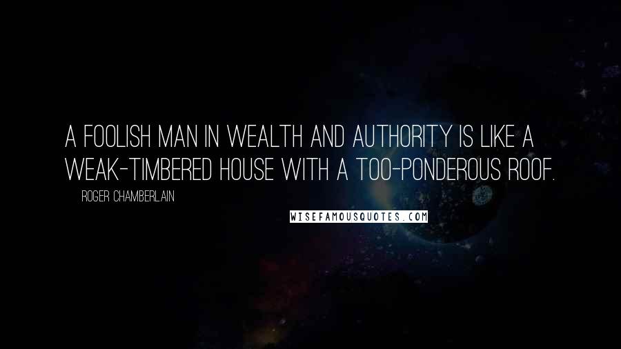 Roger Chamberlain Quotes: A foolish man in wealth and authority is like a weak-timbered house with a too-ponderous roof.