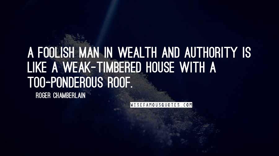 Roger Chamberlain Quotes: A foolish man in wealth and authority is like a weak-timbered house with a too-ponderous roof.