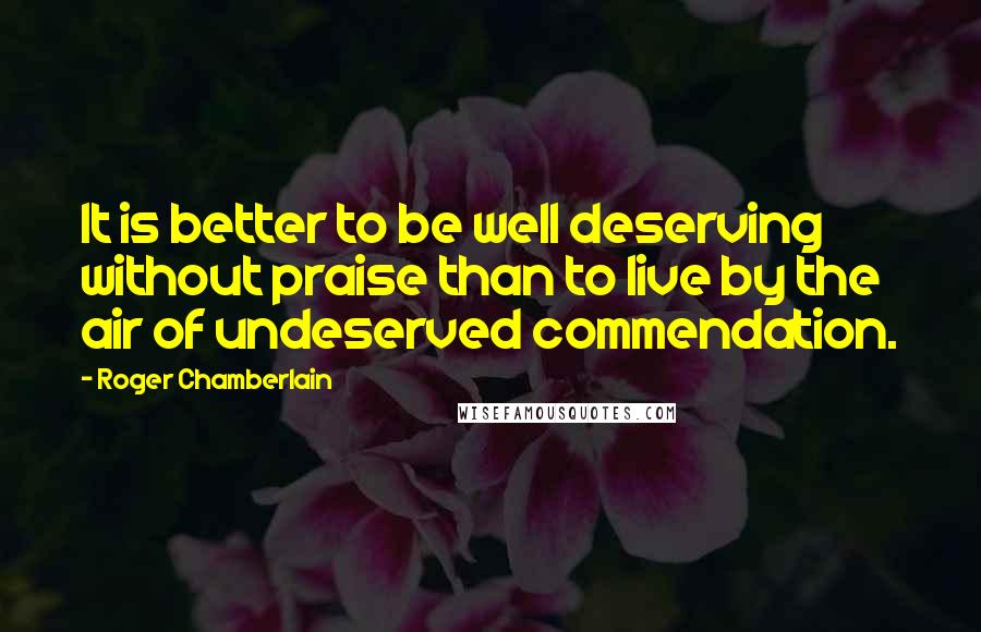 Roger Chamberlain Quotes: It is better to be well deserving without praise than to live by the air of undeserved commendation.