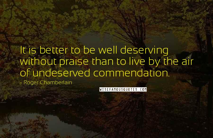 Roger Chamberlain Quotes: It is better to be well deserving without praise than to live by the air of undeserved commendation.