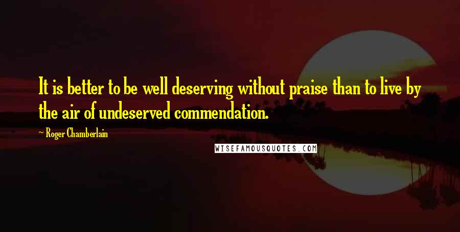 Roger Chamberlain Quotes: It is better to be well deserving without praise than to live by the air of undeserved commendation.