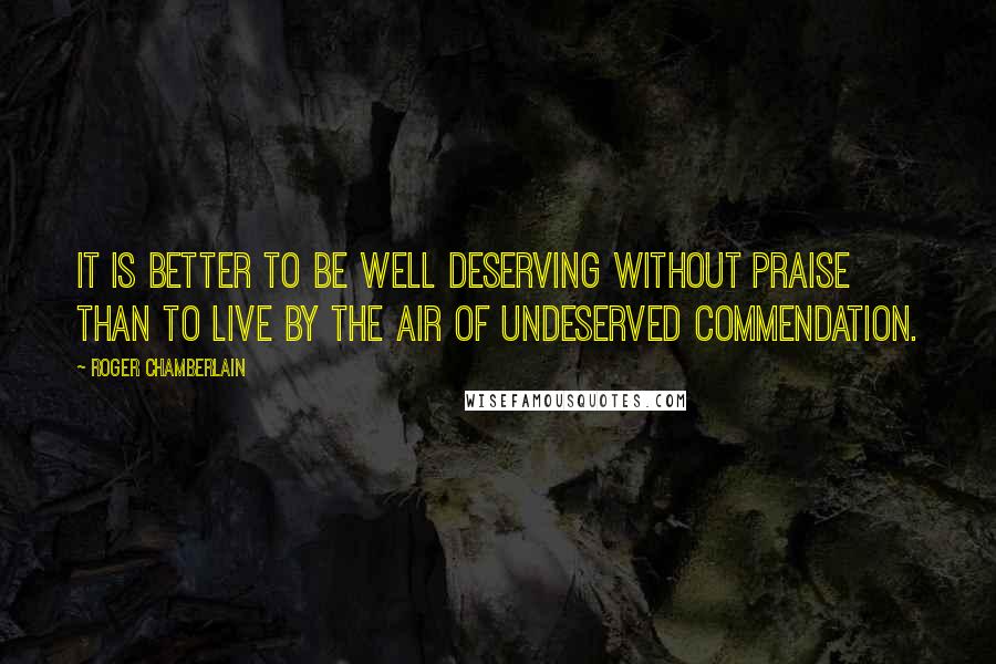 Roger Chamberlain Quotes: It is better to be well deserving without praise than to live by the air of undeserved commendation.