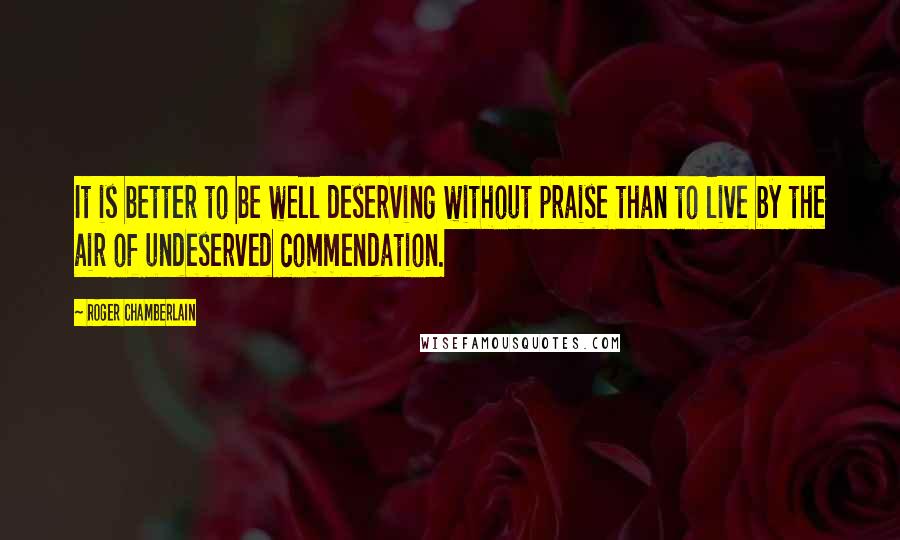 Roger Chamberlain Quotes: It is better to be well deserving without praise than to live by the air of undeserved commendation.