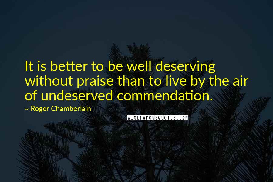 Roger Chamberlain Quotes: It is better to be well deserving without praise than to live by the air of undeserved commendation.