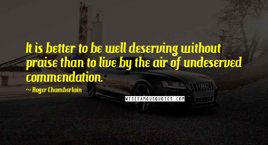 Roger Chamberlain Quotes: It is better to be well deserving without praise than to live by the air of undeserved commendation.