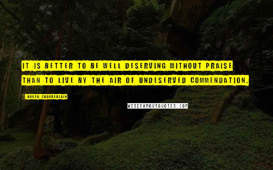 Roger Chamberlain Quotes: It is better to be well deserving without praise than to live by the air of undeserved commendation.