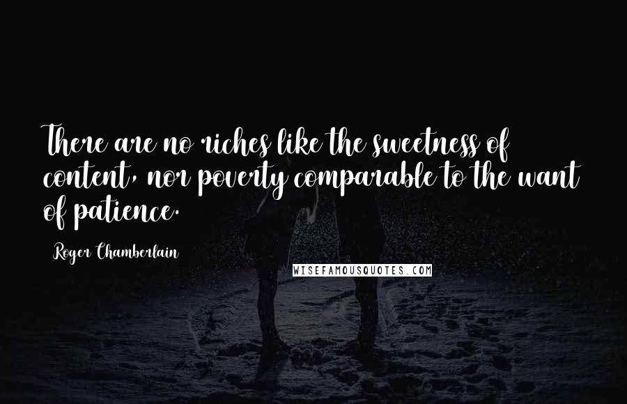 Roger Chamberlain Quotes: There are no riches like the sweetness of content, nor poverty comparable to the want of patience.