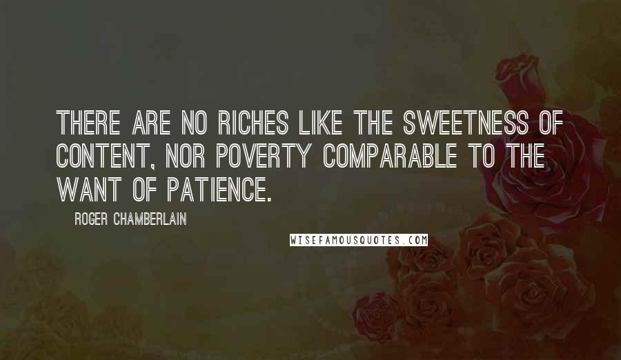 Roger Chamberlain Quotes: There are no riches like the sweetness of content, nor poverty comparable to the want of patience.