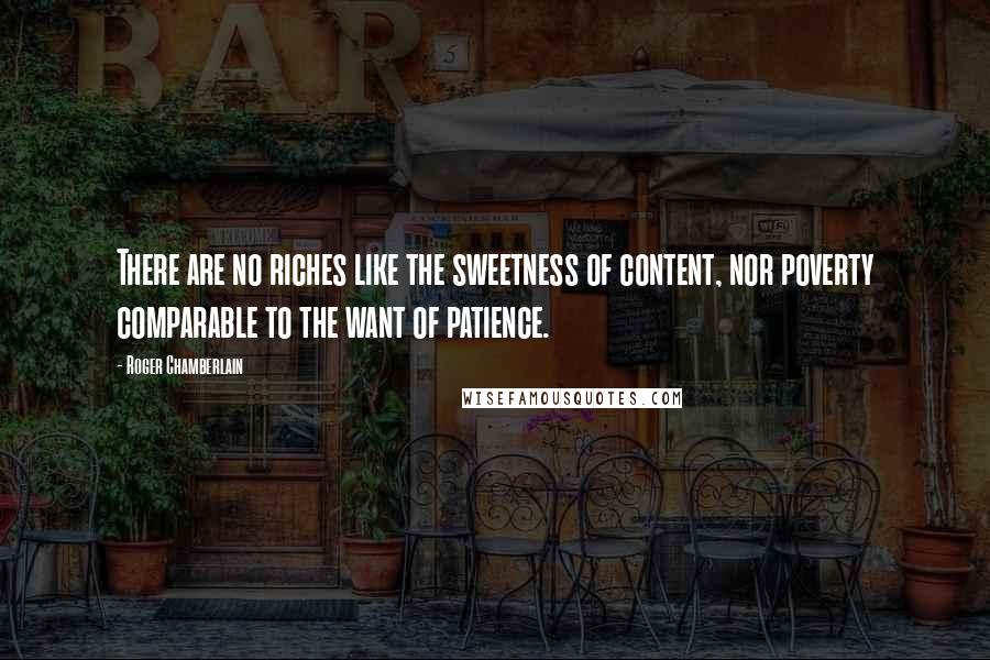 Roger Chamberlain Quotes: There are no riches like the sweetness of content, nor poverty comparable to the want of patience.