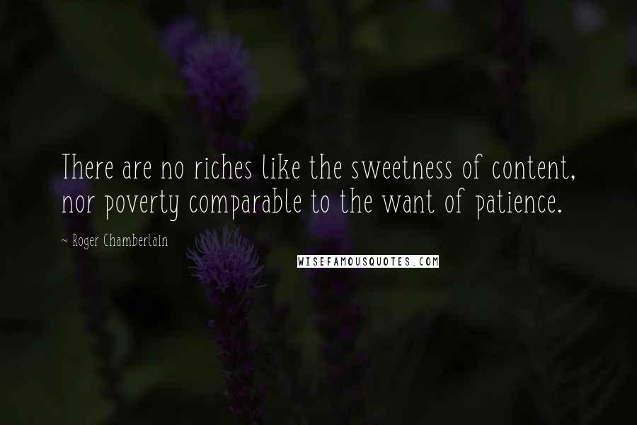 Roger Chamberlain Quotes: There are no riches like the sweetness of content, nor poverty comparable to the want of patience.