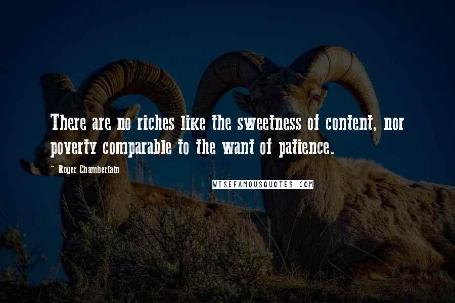Roger Chamberlain Quotes: There are no riches like the sweetness of content, nor poverty comparable to the want of patience.