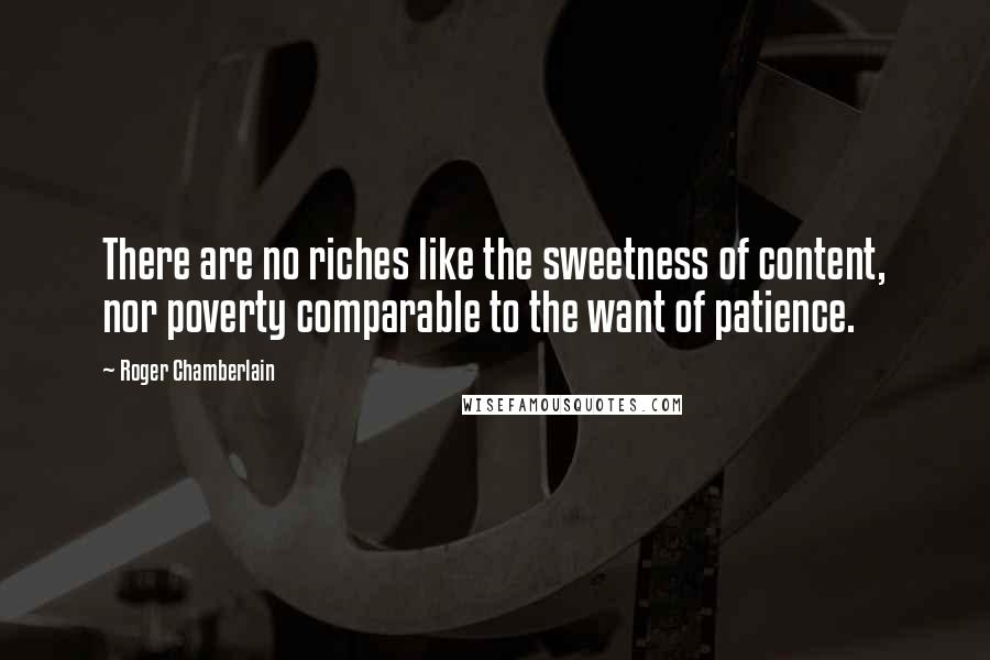 Roger Chamberlain Quotes: There are no riches like the sweetness of content, nor poverty comparable to the want of patience.