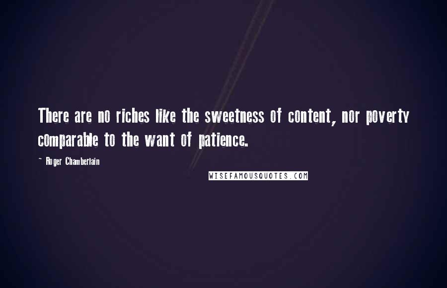 Roger Chamberlain Quotes: There are no riches like the sweetness of content, nor poverty comparable to the want of patience.