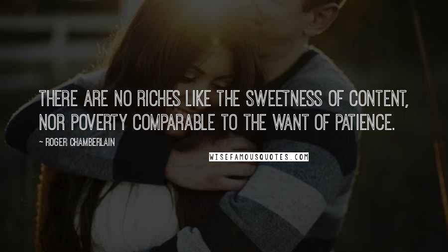 Roger Chamberlain Quotes: There are no riches like the sweetness of content, nor poverty comparable to the want of patience.