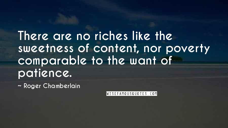 Roger Chamberlain Quotes: There are no riches like the sweetness of content, nor poverty comparable to the want of patience.
