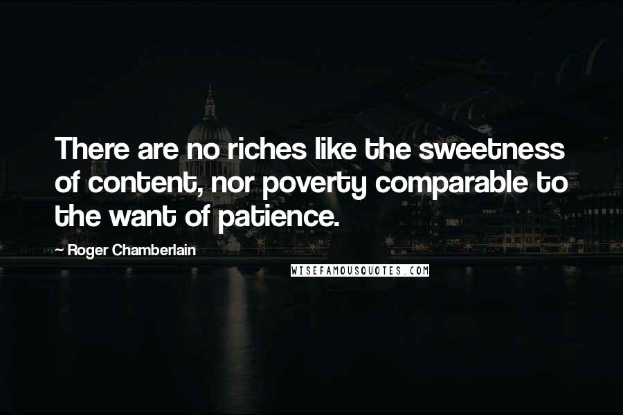 Roger Chamberlain Quotes: There are no riches like the sweetness of content, nor poverty comparable to the want of patience.