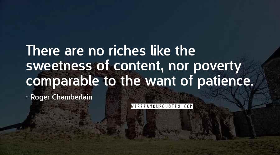 Roger Chamberlain Quotes: There are no riches like the sweetness of content, nor poverty comparable to the want of patience.
