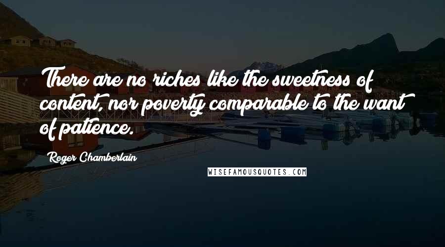 Roger Chamberlain Quotes: There are no riches like the sweetness of content, nor poverty comparable to the want of patience.