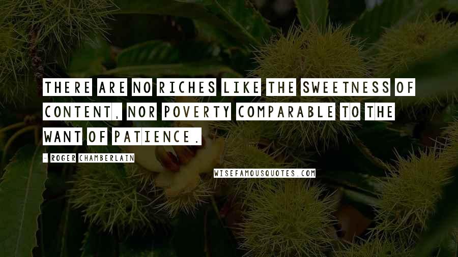 Roger Chamberlain Quotes: There are no riches like the sweetness of content, nor poverty comparable to the want of patience.