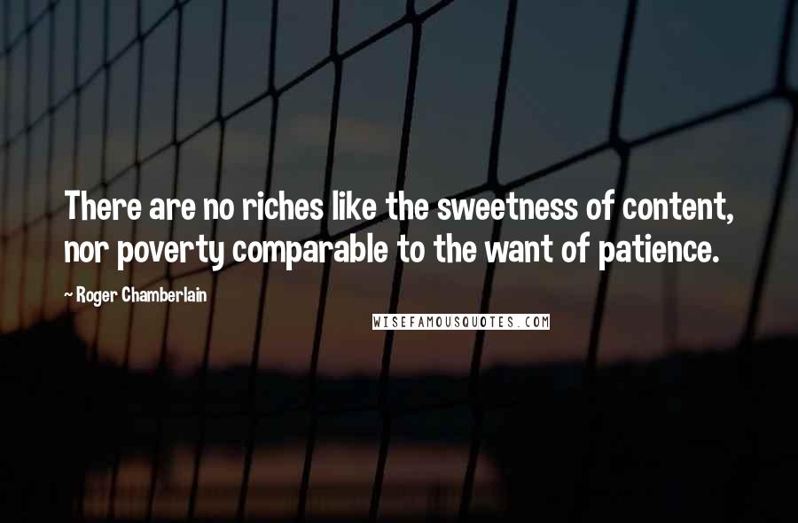Roger Chamberlain Quotes: There are no riches like the sweetness of content, nor poverty comparable to the want of patience.