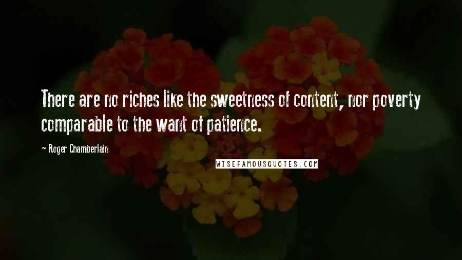 Roger Chamberlain Quotes: There are no riches like the sweetness of content, nor poverty comparable to the want of patience.