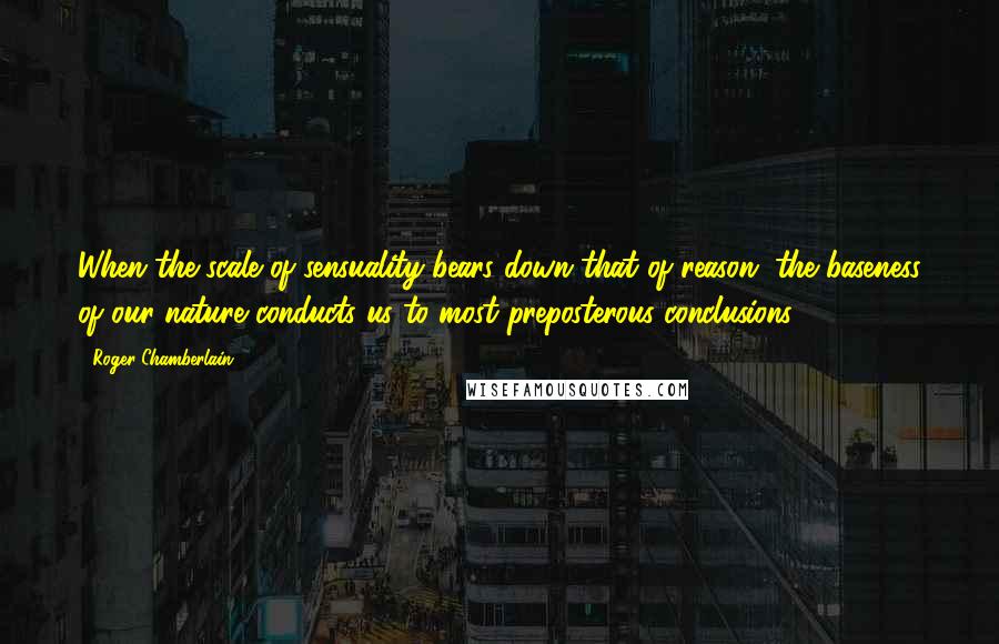 Roger Chamberlain Quotes: When the scale of sensuality bears down that of reason, the baseness of our nature conducts us to most preposterous conclusions.